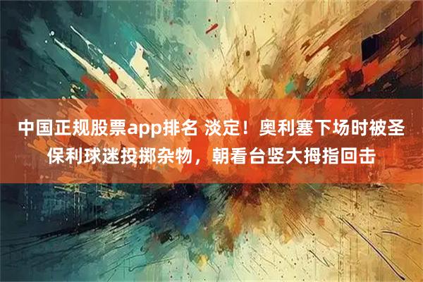 中国正规股票app排名 淡定！奥利塞下场时被圣保利球迷投掷杂物，朝看台竖大拇指回击