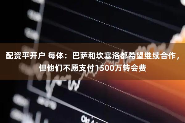 配资平开户 每体：巴萨和坎塞洛都希望继续合作，但他们不愿支付1500万转会费