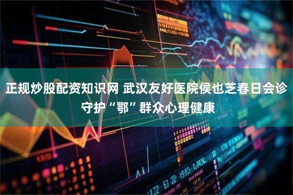 正规炒股配资知识网 武汉友好医院侯也芝春日会诊 守护“鄂”群众心理健康
