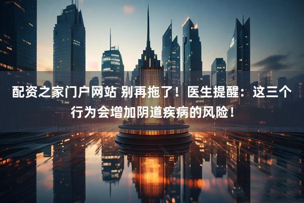 配资之家门户网站 别再拖了！医生提醒：这三个行为会增加阴道疾病的风险！