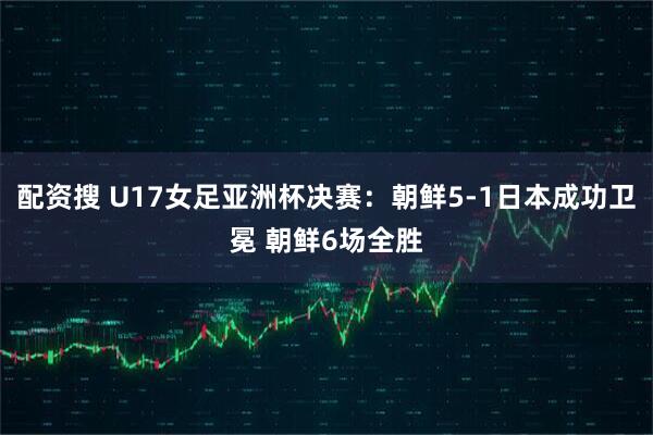 配资搜 U17女足亚洲杯决赛：朝鲜5-1日本成功卫冕 朝鲜6场全胜