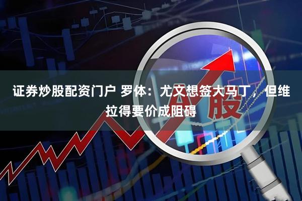 证券炒股配资门户 罗体：尤文想签大马丁，但维拉得要价成阻碍