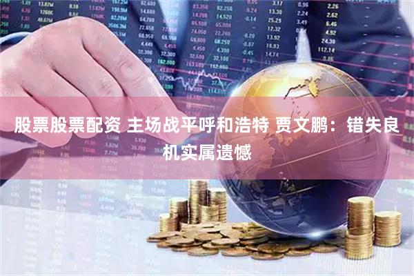 股票股票配资 主场战平呼和浩特 贾文鹏：错失良机实属遗憾