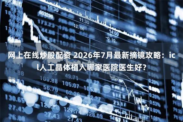 网上在线炒股配资 2026年7月最新摘镜攻略：icl人工晶体植入哪家医院医生好？