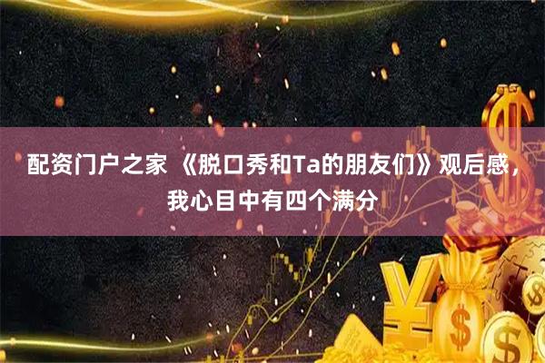 配资门户之家 《脱口秀和Ta的朋友们》观后感，我心目中有四个满分
