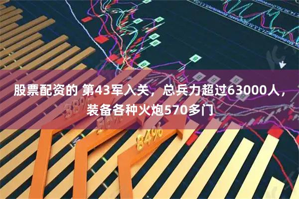 股票配资的 第43军入关，总兵力超过63000人，装备各种火炮570多门