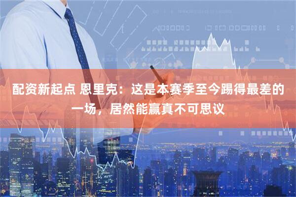 配资新起点 恩里克：这是本赛季至今踢得最差的一场，居然能赢真不可思议