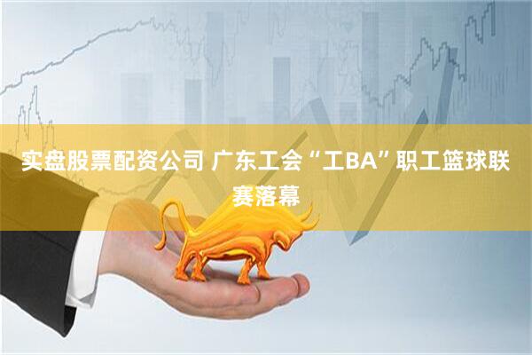 实盘股票配资公司 广东工会“工BA”职工篮球联赛落幕