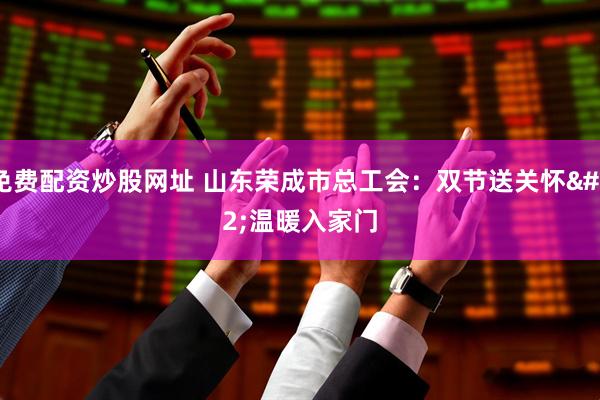 免费配资炒股网址 山东荣成市总工会：双节送关怀 温暖入家门