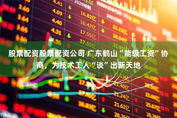 股票配资股票配资公司 广东鹤山“能级工资”协商，为技术工人“谈”出新天地